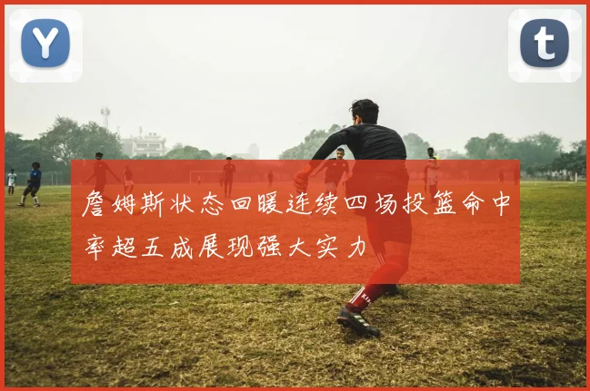 詹姆斯状态回暖连续四场投篮命中率超五成展现强大实力