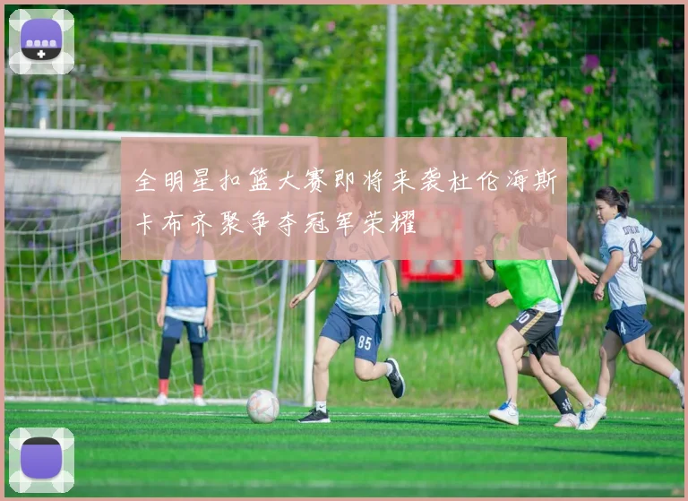 全明星扣篮大赛即将来袭杜伦海斯卡布齐聚争夺冠军荣耀