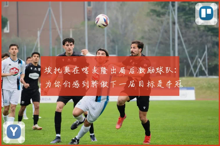 埃托奥在喀麦隆出局后激励球队：为你们感到骄傲下一届目标是夺冠