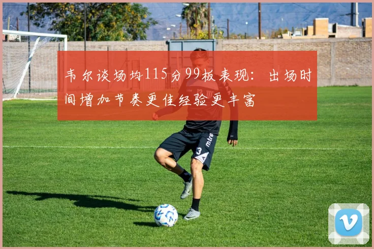 韦尔谈场均115分99板表现：出场时间增加节奏更佳经验更丰富