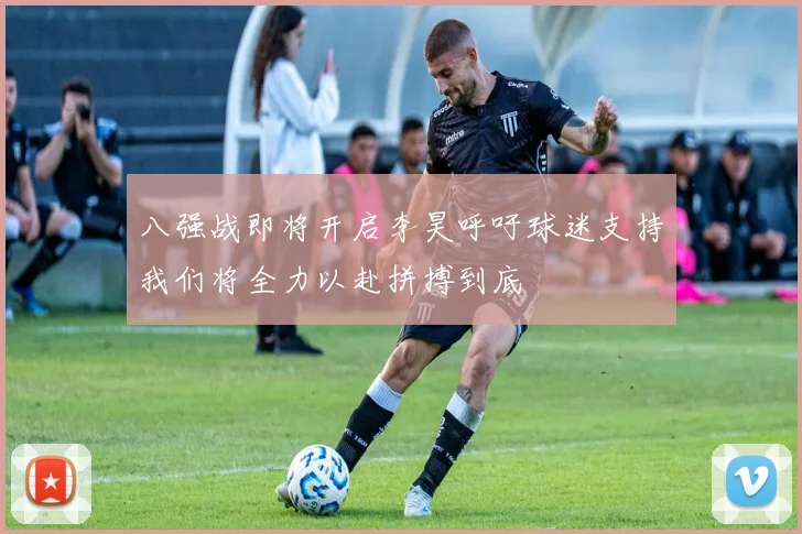 八强战即将开启李昊呼吁球迷支持我们将全力以赴拼搏到底
