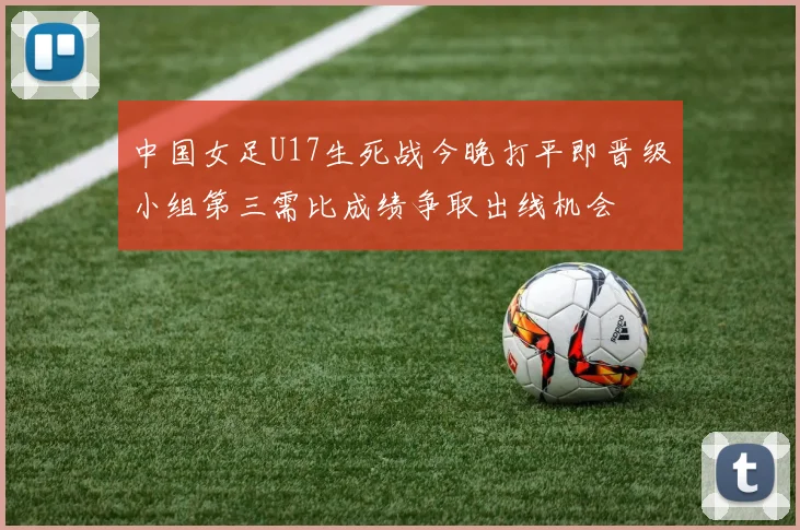 中国女足U17生死战今晚打平即晋级小组第三需比成绩争取出线机会