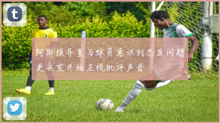 阿斯报导皇马球员意识到态度问题更衣室开始正视批评声音
