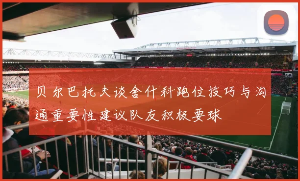 贝尔巴托夫谈舍什科跑位技巧与沟通重要性建议队友积极要球