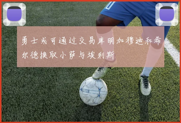 勇士或可通过交易库明加穆迪和希尔德换取小萨与埃利斯