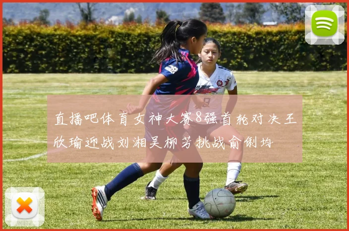 直播吧体育女神大赛8强首轮对决王欣瑜迎战刘湘吴柳芳挑战俞俐均