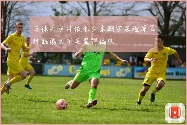 马德兴点评依木兰朱鹏宇落选原因对抗能力不足显得偏软