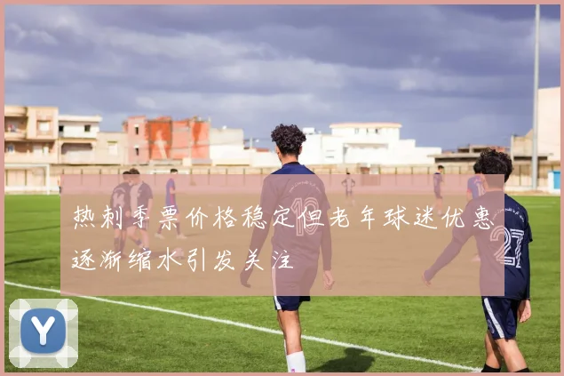 热刺季票价格稳定但老年球迷优惠逐渐缩水引发关注