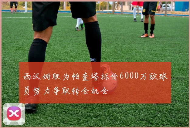 西汉姆联为帕奎塔标价6000万欧球员努力争取转会机会
