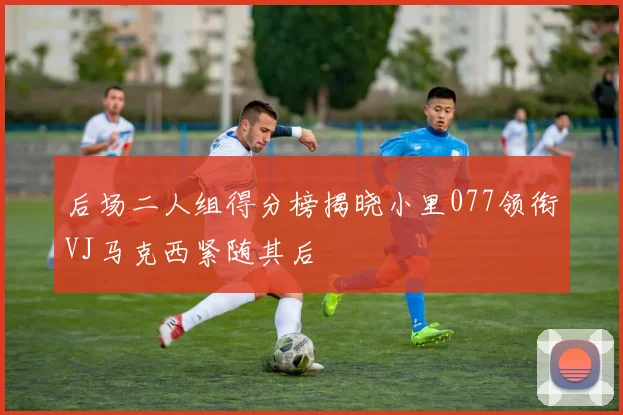 后场二人组得分榜揭晓小里077领衔VJ马克西紧随其后