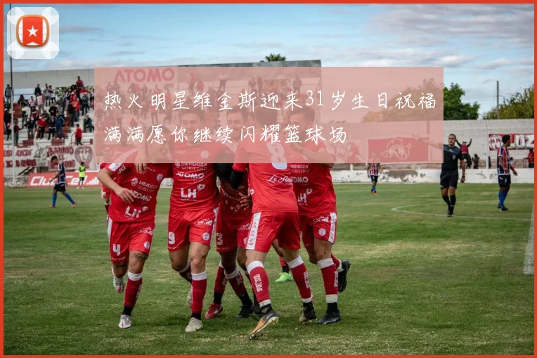 热火明星维金斯迎来31岁生日祝福满满愿你继续闪耀篮球场