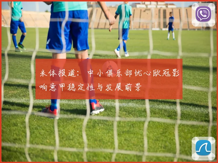米体报道：中小俱乐部忧心欧冠影响意甲稳定性与发展前景