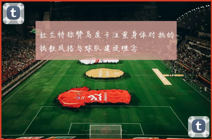 杜兰特称赞乌度卡注重身体对抗的执教风格与球队建设理念