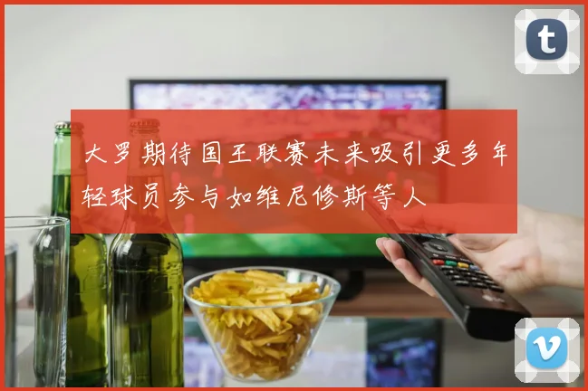 大罗期待国王联赛未来吸引更多年轻球员参与如维尼修斯等人