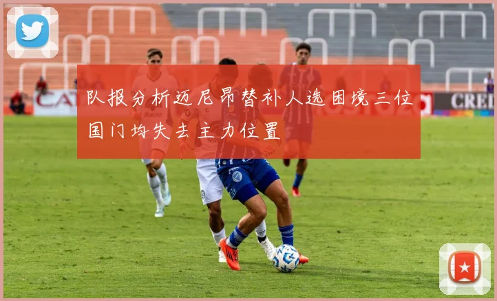 队报分析迈尼昂替补人选困境三位国门均失去主力位置