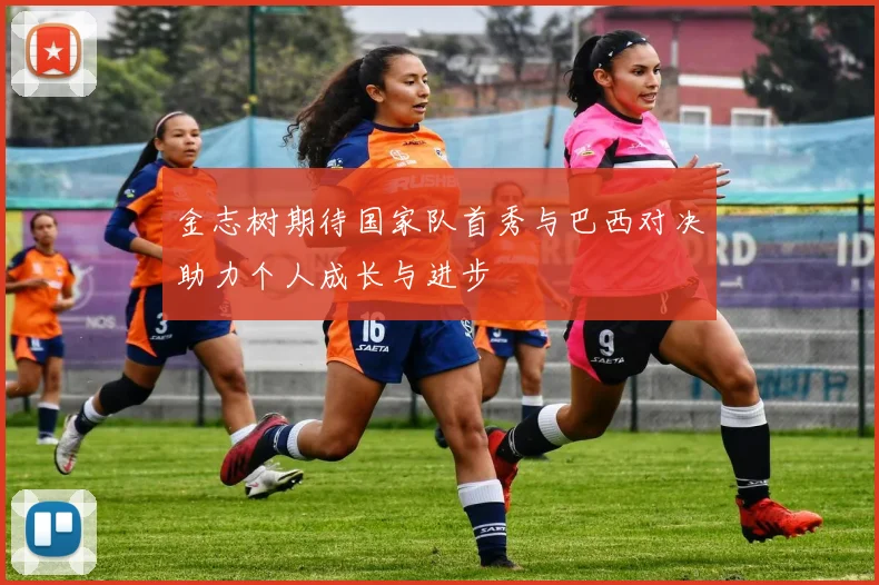 金志树期待国家队首秀与巴西对决助力个人成长与进步