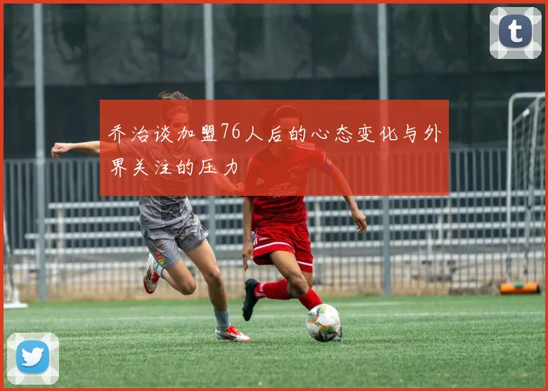 乔治谈加盟76人后的心态变化与外界关注的压力