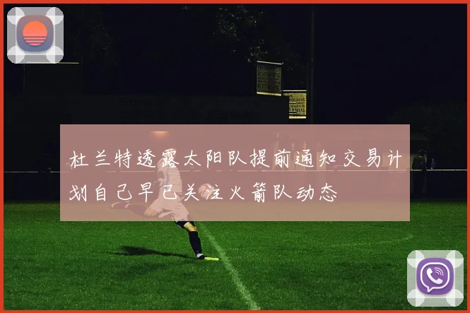 杜兰特透露太阳队提前通知交易计划自己早已关注火箭队动态